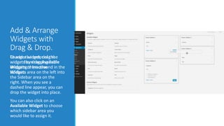 Add & Arrange 
Widgets with 
Drag & Drop. 
To add a widget, drag the 
widget from the Available 
Widgets or Inactive 
Widgets area on the left into 
the Sidebar area on the 
right. When you see a 
dashed line appear, you can 
drop the widget into place. 
You can also click on an 
Available Widget to choose 
which sidebar area you 
would like to assign it. 
Change the order of the 
widgets by dragging and 
dropping them around in the 
sidebar. 
 