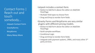 Contact Forms | 
Reach out and 
touch 
somebody… 
• Jetpack Contact Form 
• Gravityforms 
• Ninjaforms 
• Many Many More 
•Jetpack includes a contact form. 
• Button to Add form above the editor on Add/Edit 
Post/Page 
• Multiple field types to choose from 
• Drag and Drop to reorder form fields 
•Gravity Forms and NinjaForms are very similar 
plugins with different pricing models. 
• Button to Add form above the editor on Add/Edit 
Post/Page 
• Build complex workflows 
• Conditional Logic 
• Drag and Drop to reorder form fields 
• Integrate with payment systems, CRMs, and many other 3rd 
party services. 
 
