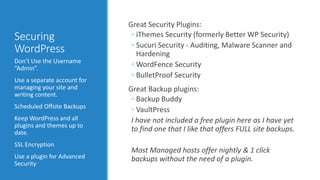 Securing 
WordPress 
Don’t Use the Username 
“Admin”. 
Use a separate account for 
managing your site and 
writing content. 
Scheduled Offsite Backups 
Keep WordPress and all 
plugins and themes up to 
date. 
SSL Encryption 
Use a plugin for Advanced 
Security 
Great Security Plugins: 
◦ iThemes Security (formerly Better WP Security) 
◦ Sucuri Security - Auditing, Malware Scanner and 
Hardening 
◦ WordFence Security 
◦ BulletProof Security 
Great Backup plugins: 
◦ Backup Buddy 
◦ VaultPress 
I have not included a free plugin here as I have yet 
to find one that I like that offers FULL site backups. 
Most Managed hosts offer nightly & 1 click 
backups without the need of a plugin. 
 