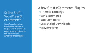 Selling Stuff - 
WordPress & 
eCommerce 
WordPress has a few 
hundred eCommerce 
Plugins which provide a 
wide range of options to 
sell your product, 
whatever that may be. 
A few Great eCommerce Plugins: 
◦iThemes Exchange 
◦WP-Ecommerce 
◦WooCommerce 
◦Easy Digital Downloads 
◦Gravity Forms 
 