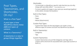 Post Types, 
Taxonomies, and 
Shortcodes. 
Oh my! 
What is a Post Type? 
A post type is how 
WordPress Stores many 
different types of 
content. 
What is a Taxonomy? 
A taxonomy is a way to 
group things together. 
Shortcodes: 
◦ “A shortcode is a WordPress-specific code that lets you do nifty 
things with very little effort.” -From WordPress.com 
◦ To insert a gallery of images in your post you would type [gallery] 
in the editor. (Include the brackets.) 
Built in Post Types: 
◦ Posts 
◦ Pages 
◦ Media (Attachments) 
Custom Post Types: 
◦ Custom Post Types are the way plugins can create a store 
different types of content not built into WordPress by default. 
Built in Taxonomies: 
◦ Categories 
◦ Tags 
Custom Taxonomies: 
◦ Custom Taxonomies are just like Categories and Tags with a 
custom name and must be associated with a post type (custom or 
built in.) 
 