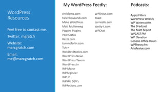 WordPress 
Resources 
Feel free to contact me. 
Twitter: mgratch 
Website: 
marcgratch.com 
Email: 
me@marcgratch.com 
My WordPress Feedly: Podcasts: 
chrislema.com 
helenhousandi.com 
Make WordPress 
Matt Mullenweg 
Pippins Plugins 
Post Status 
Rezzz.com 
tommcfarlin.com 
Tuts+ 
WebDevStudios.com 
WordPress News 
WordPress Tavern 
WordPress.tv 
WP Mayor 
WPBeginner 
WPLift 
WPMU DEV's 
WPRecipes.com 
WPShout.com 
Yoast 
carriedils.com 
scotty-t.com 
WPChat 
Apply Filters 
WordPress Weekly 
WP Watercooler 
The Dradcast 
The Matt Report 
WPCAST.FM 
WP Elevation 
Genesis Office Hours 
WPTheory.fm 
Artofvalue.com 
