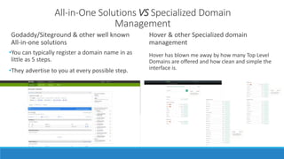 All-in-One Solutions VS Specialized Domain 
Management 
Godaddy/Siteground & other well known 
All-in-one solutions 
•You can typically register a domain name in as 
little as 5 steps. 
•They advertise to you at every possible step. 
Hover & other Specialized domain 
management 
Hover has blown me away by how many Top Level 
Domains are offered and how clean and simple the 
interface is. 
 