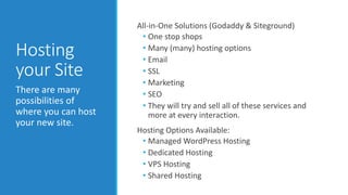 Hosting 
your Site 
All-in-One Solutions (Godaddy & Siteground) 
• One stop shops 
• Many (many) hosting options 
• Email 
• SSL 
• Marketing 
• SEO 
• They will try and sell all of these services and 
more at every interaction. 
Hosting Options Available: 
• Managed WordPress Hosting 
• Dedicated Hosting 
• VPS Hosting 
• Shared Hosting 
There are many 
possibilities of 
where you can host 
your new site. 
 