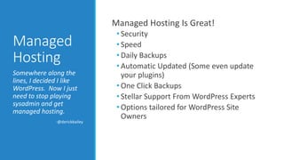 Managed 
Hosting 
Managed Hosting Is Great! 
• Security 
• Speed 
• Daily Backups 
• Automatic Updated (Some even update 
your plugins) 
• One Click Backups 
• Stellar Support From WordPress Experts 
• Options tailored for WordPress Site 
Owners 
Somewhere along the 
lines, I decided I like 
WordPress. Now I just 
need to stop playing 
sysadmin and get 
managed hosting. 
-@derickbailey 
 