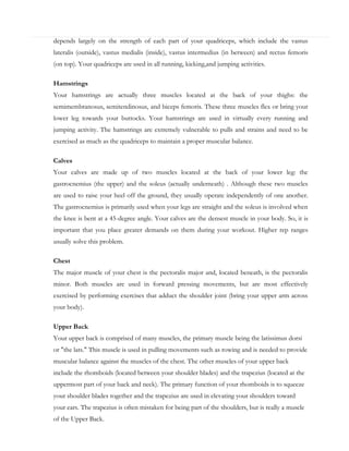 depends largely on the strength of each part of your quadriceps, which include the vastus
lateralis (outside), vastus medialis (inside), vastus intermedius (in between) and rectus femoris
(on top). Your quadriceps are used in all running, kicking,and jumping activities.
Hamstrings
Your hamstrings are actually three muscles located at the back of your thighs: the
semimembranosus, semitendinosus, and biceps femoris. These three muscles flex or bring your
lower leg towards your buttocks. Your hamstrings are used in virtually every running and
jumping activity. The hamstrings are extremely vulnerable to pulls and strains and need to be
exercised as much as the quadriceps to maintain a proper muscular balance.
Calves
Your calves are made up of two muscles located at the back of your lower leg: the
gastrocnemius (the upper) and the soleus (actually underneath) . Although these two muscles
are used to raise your heel off the ground, they usually operate independently of one another.
The gastrocnemius is primarily used when your legs are straight and the soleus is involved when
the knee is bent at a 45-degree angle. Your calves are the densest muscle in your body. So, it is
important that you place greater demands on them during your workout. Higher rep ranges
usually solve this problem.
Chest
The major muscle of your chest is the pectoralis major and, located beneath, is the pectoralis
minor. Both muscles are used in forward pressing movements, but are most effectively
exercised by performing exercises that adduct the shoulder joint (bring your upper arm across
your body).
Upper Back
Your upper back is comprised of many muscles, the primary muscle being the latissimus dorsi
or "the lats." This muscle is used in pulling movements such as rowing and is needed to provide
muscular balance against the muscles of the chest. The other muscles of your upper back
include the rhomboids (located between your shoulder blades) and the trapezius (located at the
uppermost part of your back and neck). The primary function of your rhomboids is to squeeze
your shoulder blades together and the trapezius are used in elevating your shoulders toward
your ears. The trapezius is often mistaken for being part of the shoulders, but is really a muscle
of the Upper Back.

 
