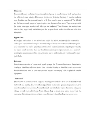 Shoulders
Your shoulders are probably the most complicated group of muscles in your body and are often
the subject of many injuries. The reason for this may lie in the fact that 11 muscles make up
your shoulders and the structural integrity of all those muscles must be maintained. The deltoids
are the largest muscle group of your shoulders and do most of the work. They are responsible
for raising your upper arm forward, sideways, and backward. Your shoulders play an important
role in every upper-body movement you do, so you should make the effort to train them
adequately.
Upper Arms
Your upper arms consist of two muscles: the biceps and triceps. Your biceps are used to raise
or flex your lower arm towards your shoulder and your triceps are used to extend or straighten
your lower arm. The biceps generally assist the upper-back muscles in most pulling movements;
the triceps usually assist the chest and shoulder muscles in pressing movements. As a result of
assisting the larger muscles of the torso, the arms can be (and usually are) over trained by many
individuals.
Forearms
Your forearms consist of two sets of muscle groups: the flexors and extensors. Your flexors
bend your hand forward at the wrist. Your extensors bend your hand backward at the wrist.
Your forearms are used in every exercise that requires you to grip a bar or piece of exercise
equipment.
Midsection
The muscles of your midsection keep you standing erect and also allow you to bend forward,
backward, and laterally. Your lower back (specifically your erector spinae) straighten your upper
torso from a bent-over position. Your abdominals (specifically the rectus abdominis) bring your
ribcage toward your pelvic bone. Your obliques help to rotate your upper torso while the
transverse abdominis constricts or flexes your abdomen without bending your upper torso.

 
