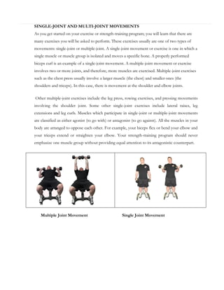 SINGLE-JOINT AND MULTI-JOINT MOVEMENTS
As you get started on your exercise or strength-training program; you will learn that there are
many exercises you will be asked to perform. These exercises usually are one of two types of
movements: single-joint or multiple-joint. A single-joint movement or exercise is one in which a
single muscle or muscle group is isolated and moves a specific bone. A properly performed
biceps curl is an example of a single-joint movement. A multiple-joint movement or exercise
involves two or more joints, and therefore, more muscles are exercised. Multiple-joint exercises
such as the chest press usually involve a larger muscle (the chest) and smaller ones (the
shoulders and triceps). In this case, there is movement at the shoulder and elbow joints.
Other multiple-joint exercises include the leg press, rowing exercises, and pressing movements
involving the shoulder joint. Some other single-joint exercises include lateral raises, leg
extensions and leg curls. Muscles which participate in single-joint or multiple-joint movements
are classified as either agonist (to go with) or antagonist (to go against). All the muscles in your
body are arranged to oppose each other. For example, your biceps flex or bend your elbow and
your triceps extend or straighten your elbow. Your strength-training program should never
emphasize one muscle group without providing equal attention to its antagonistic counterpart.

Multiple Joint Movement

Single Joint Movement

 