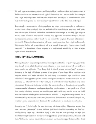 this body type are wrestlers, gymnasts, and bodybuilders. Last but not least, endomorphs have a
distinct roundness and softness, which is typical of an athlete like a sumo wrestler. Endomorphs
have a high percentage of fat with very little muscle mass. I want you to understand that these
characteristics are general and most people are a combination of the three main body types.
For example, a great majority of the population are either ecto-mesomorphs or endo-mesomorphs. Some of us are slightly thin and well defined in muscularity or some may look bulky
with absolutely no definition. I would be considered a meso-morph. What body type are you?
30 days of fat loss takes into account all three body-types and utilizes the ability to produce
muscle as a measurement for how much you can lose on this program. If you are a basic mesomorph with 30 pounds of extra fat, you will have a much easier time than a basic endo-morph.
Although the fat loss will be significant it will be at a much slower pace. Not to worry…it will
come off. The foundation of this program is to build muscle specifically to create a larger
engine to burn more fuel (fat).

BODY STYLE & SYMMETRY
Although body type plays an important role in your potential to lose or gain weight, your body
style, though never talked about is a better indicator to how much fat you will lose and how
much muscle you will gain. Your Body Style is directly related to your body’s symmetry.
Symmetry is the look of balance between all the parts of your body. Have you ever seen
someone whose head looks too small for their body or someone’s legs looked too short
compared to their upper body? This balance discrepancy can be said that the individual has no
symmetry. As infants fresh out of the womb, we all (unless born with a skeletal disease) arrive
symmetrical. The course of physical activities that we are involved in throughout our young life
creates muscular balances or imbalances depending on the activity. If we spend most of our
time running, climbing, jumping and tumbling our bodies will adapt to this stress and build
muscle to help us achieve greater results in those activities. If we partake in sports that use a
part of the body the majority of the time, the muscles related to that movement or sport will,
overtime become larger and more dominant, this usually creates an imbalance in our bodies.
Symmetry and Body Style play the most important role in exercising. Most often women that
have a so called “pear shape” try time and time again to rid their hips by working out their legs,
creating usually larger legs. Instead of trying to take away fat from your legs and hips you
should be trying to add more muscle to your upper body, specifically your back, shoulders and
chest. Without the narrow stature of your shoulders and therefore upper body your hips don’t

 
