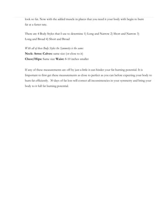 look so fat. Now with the added muscle in places that you need it your body with begin to burn
fat at a faster rate.
There are 4 Body Styles that I use to determine 1) Long and Narrow 2) Short and Narrow 3)
Long and Broad 4) Short and Broad
With all of these Body Styles the Symmetry is the same:
Neck: Arms: Calves: same size (or close to it)
Chest/Hips: Same size Waist: 8-10 inches smaller
If any of these measurements are off by just a little it can hinder your fat burning potential. It is
Important to first get these measurements as close to perfect as you can before expecting your body to
burn fat efficiently. 30 days of fat loss will correct all inconsistencies in your symmetry and bring your
body to it full fat burning potential.

 