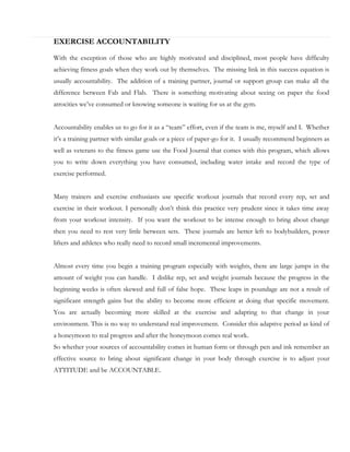 EXERCISE ACCOUNTABILITY
With the exception of those who are highly motivated and disciplined, most people have difficulty
achieving fitness goals when they work out by themselves. The missing link in this success equation is
usually accountability. The addition of a training partner, journal or support group can make all the
difference between Fab and Flab. There is something motivating about seeing on paper the food
atrocities we’ve consumed or knowing someone is waiting for us at the gym.
Accountability enables us to go for it as a “team” effort, even if the team is me, myself and I. Whether
it’s a training partner with similar goals or a piece of paper-go for it. I usually recommend beginners as
well as veterans to the fitness game use the Food Journal that comes with this program, which allows
you to write down everything you have consumed, including water intake and record the type of
exercise performed.
Many trainers and exercise enthusiasts use specific workout journals that record every rep, set and
exercise in their workout. I personally don’t think this practice very prudent since it takes time away
from your workout intensity. If you want the workout to be intense enough to bring about change
then you need to rest very little between sets. These journals are better left to bodybuilders, power
lifters and athletes who really need to record small incremental improvements.
Almost every time you begin a training program especially with weights, there are large jumps in the
amount of weight you can handle. I dislike rep, set and weight journals because the progress in the
beginning weeks is often skewed and full of false hope. These leaps in poundage are not a result of
significant strength gains but the ability to become more efficient at doing that specific movement.
You are actually becoming more skilled at the exercise and adapting to that change in your
environment. This is no way to understand real improvement. Consider this adaptive period as kind of
a honeymoon to real progress and after the honeymoon comes real work.
So whether your sources of accountability comes in human form or through pen and ink remember an
effective source to bring about significant change in your body through exercise is to adjust your
ATTITUDE and be ACCOUNTABLE.

 