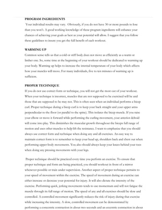PROGRAM INGREDIENTS
Your individual results may vary. Obviously, if you do not have 30 or more pounds to lose
than you won’t. A good working knowledge of these program ingredients will enhance your
chances of achieving your goals as best as your potential will allow. I suggest that you follow
these guidelines to insure you get the full benefit of each workout.
WARMING UP
Common sense tells us that a cold or stiff body does not move as efficiently as a warm or
limber one. So, some time at the beginning of your workout should be dedicated to warming up
your body. Warming up helps to increase the internal temperature of your body which affects
how your muscles will move. For many individuals, five to ten minutes of warming up is
sufficient.
PROPER TECHNIQUE
If you do not use correct form or technique, you will not get the most out of your workout.
When your technique is incorrect, muscles that are not supposed to be exercised will be and
those that are supposed to be may not. This is often seen when an individual performs a bicep
curl. Proper technique during a bicep curl is to keep your back straight and your upper arms
perpendicular to the floor (or parallel to the spine). This isolates the bicep muscle. If you raise
your elbow or move it forward while performing the curling movement, your anterior deltoid
will come into play. This diminishes the muscular growth throughout the biceps full range of
motion and uses other muscles to help lift the resistance. I want to emphasize that you should
always use correct form and technique when doing any and all exercises. An easy way to
maintain correct form is to remember to keep your head up, shoulders back and chest out when
performing upper-body movements. You also should always keep your knees behind your toes
when doing any pressing movements with your legs.
Proper technique should be practiced every time you perform an exercise. To ensure that
proper technique and form are being practiced, you should workout in front of a mirror
whenever possible or train under supervision. Another aspect of proper technique pertains to
your speed of movement within the exercise. The speed of movement during an exercise can
either increase or decrease your potential for injury. It will also dictate the intensity of the
exercise. Performing quick, jerking movements tends to use momentum and will not fatigue the
muscle through its full range of motion. The speed of any and all exercises should be slow and
controlled. A controlled movement significantly reduces the risk of injury during that exercise
while increasing the intensity. A slow, controlled movement can be demonstrated by
performing a concentric contraction in about two seconds and an eccentric contraction in about

 