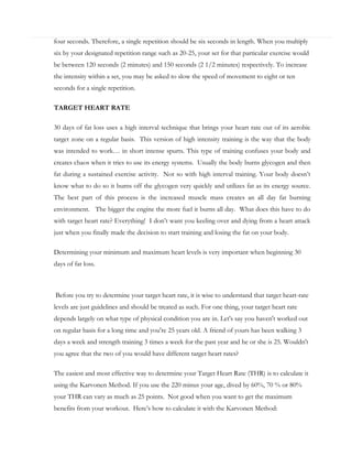 four seconds. Therefore, a single repetition should be six seconds in length. When you multiply
six by your designated repetition range such as 20-25, your set for that particular exercise would
be between 120 seconds (2 minutes) and 150 seconds (2 1/2 minutes) respectively. To increase
the intensity within a set, you may be asked to slow the speed of movement to eight or ten
seconds for a single repetition.
TARGET HEART RATE
30 days of fat loss uses a high interval technique that brings your heart rate out of its aerobic
target zone on a regular basis. This version of high intensity training is the way that the body
was intended to work… in short intense spurts. This type of training confuses your body and
creates chaos when it tries to use its energy systems. Usually the body burns glycogen and then
fat during a sustained exercise activity. Not so with high interval training. Your body doesn’t
know what to do so it burns off the glycogen very quickly and utilizes fat as its energy source.
The best part of this process is the increased muscle mass creates an all day fat burning
environment. The bigger the engine the more fuel it burns all day. What does this have to do
with target heart rate? Everything! I don’t want you keeling over and dying from a heart attack
just when you finally made the decision to start training and losing the fat on your body.
Determining your minimum and maximum heart levels is very important when beginning 30
days of fat loss.

Before you try to determine your target heart rate, it is wise to understand that target heart-rate
levels are just guidelines and should be treated as such. For one thing, your target heart rate
depends largely on what type of physical condition you are in. Let's say you haven't worked out
on regular basis for a long time and you're 25 years old. A friend of yours has been walking 3
days a week and strength training 3 times a week for the past year and he or she is 25. Wouldn't
you agree that the two of you would have different target heart rates?
The easiest and most effective way to determine your Target Heart Rate (THR) is to calculate it
using the Karvonen Method. If you use the 220 minus your age, dived by 60%, 70 % or 80%
your THR can vary as much as 25 points. Not good when you want to get the maximum
benefits from your workout. Here’s how to calculate it with the Karvonen Method:

 