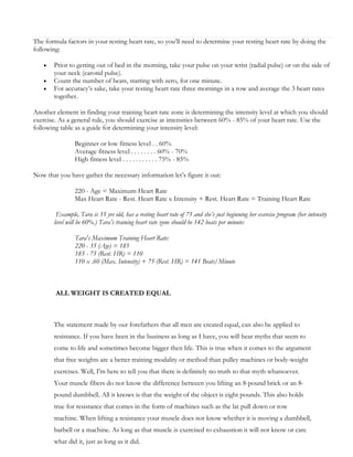 The formula factors in your resting heart rate, so you’ll need to determine your resting heart rate by doing the
following:




Prior to getting out of bed in the morning, take your pulse on your wrist (radial pulse) or on the side of
your neck (carotid pulse).
Count the number of beats, starting with zero, for one minute.
For accuracy’s sake, take your resting heart rate three mornings in a row and average the 3 heart rates
together.

Another element in finding your training heart rate zone is determining the intensity level at which you should
exercise. As a general rule, you should exercise at intensities between 60% - 85% of your heart rate. Use the
following table as a guide for determining your intensity level:
Beginner or low fitness level . . 60%
Average fitness level . . . . . . . . 60% - 70%
High fitness level . . . . . . . . . . . 75% - 85%
Now that you have gather the necessary information let’s figure it out:
220 - Age = Maximum Heart Rate
Max Heart Rate - Rest. Heart Rate x Intensity + Rest. Heart Rate = Training Heart Rate
Example, Tara is 35 yrs old, has a resting heart rate of 75 and she’s just beginning her exercise program (her intensity
level will be 60%.) Tara’s training heart rate zone should be 142 beats per minute:
Tara's Maximum Training Heart Rate:
220 - 35 (Age) = 185
185 - 75 (Rest. HR) = 110
110 x .60 (Max. Intensity) + 75 (Rest. HR) = 141 Beats/Minute

ALL WEIGHT IS CREATED EQUAL

The statement made by our forefathers that all men are created equal, can also be applied to
resistance. If you have been in the business as long as I have, you will hear myths that seem to
come to life and sometimes become bigger then life. This is true when it comes to the argument
that free weights are a better training modality or method than pulley machines or body-weight
exercises. Well, I'm here to tell you that there is definitely no truth to that myth whatsoever.
Your muscle fibers do not know the difference between you lifting an 8-pound brick or an 8pound dumbbell. All it knows is that the weight of the object is eight pounds. This also holds
true for resistance that comes in the form of machines such as the lat pull down or row
machine. When lifting a resistance your muscle does not know whether it is moving a dumbbell,
barbell or a machine. As long as that muscle is exercised to exhaustion it will not know or care
what did it, just as long as it did.

 