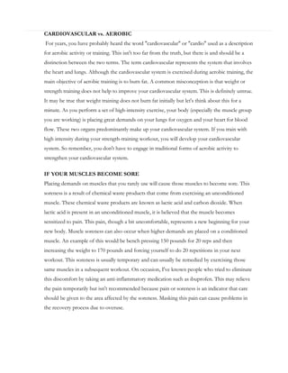 CARDIOVASCULAR vs. AEROBIC
For years, you have probably heard the word "cardiovascular" or "cardio" used as a description
for aerobic activity or training. This isn't too far from the truth, but there is and should be a
distinction between the two terms. The term cardiovascular represents the system that involves
the heart and lungs. Although the cardiovascular system is exercised during aerobic training, the
main objective of aerobic training is to burn fat. A common misconception is that weight or
strength training does not help to improve your cardiovascular system. This is definitely untrue.
It may be true that weight training does not burn fat initially but let's think about this for a
minute. As you perform a set of high-intensity exercise, your body (especially the muscle group
you are working) is placing great demands on your lungs for oxygen and your heart for blood
flow. These two organs predominantly make up your cardiovascular system. If you train with
high intensity during your strength-training workout, you will develop your cardiovascular
system. So remember, you don't have to engage in traditional forms of aerobic activity to
strengthen your cardiovascular system.
IF YOUR MUSCLES BECOME SORE
Placing demands on muscles that you rarely use will cause those muscles to become sore. This
soreness is a result of chemical waste products that come from exercising an unconditioned
muscle. These chemical waste products are known as lactic acid and carbon dioxide. When
lactic acid is present in an unconditioned muscle, it is believed that the muscle becomes
sensitized to pain. This pain, though a bit uncomfortable, represents a new beginning for your
new body. Muscle soreness can also occur when higher demands are placed on a conditioned
muscle. An example of this would be bench pressing 150 pounds for 20 reps and then
increasing the weight to 170 pounds and forcing yourself to do 20 repetitions in your next
workout. This soreness is usually temporary and can usually be remedied by exercising those
same muscles in a subsequent workout. On occasion, I've known people who tried to eliminate
this discomfort by taking an anti-inflammatory medication such as ibuprofen. This may relieve
the pain temporarily but isn't recommended because pain or soreness is an indicator that care
should be given to the area affected by the soreness. Masking this pain can cause problems in
the recovery process due to overuse.

 