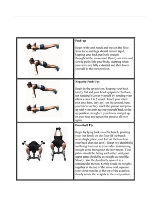 Push-up
Begin with your hands and toes on the floor.
Your torso and legs should remain rigid,
keeping your back perfectly straight
throughout the movement. Bend your arms and
slowly push (lift) your body, stopping when
your arms are fully extended and then lower
yourself to the start position.

Negative Push Ups
Begin in the up position, keeping your back
totally flat and your head up (parallel to floor,
not hanging!) Lower yourself by bending your
elbows on a 3 to 5 count. Touch your chest
(not your hips, lazy ass!) on the ground, bend
your knees so they touch the ground and press
up with your arms raising yourself back to the
up position, straighten your knees and get up
on your toes and repeat the process all over
again.
Dumbbell Fly
Begin by lying back on a flat bench, planting
your feet firmly on the floor (if the bench
seems high, place your feet on the bench so
your back does not arch). Grasp two dumbbells
and bring them out to your sides, maintaining
straight arms throughout the movement. Your
palms should be facing each other, and your
upper arms should be as straight as possible.
Slowly raise the dumbbells upward in a
semicircular motion. Gently touch the weights
together at the top of the move and, squeeze
your chest muscles at the top of the exercise;
slowly return the weights to the start position.

 