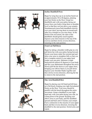 Incline Dumbbell Press
Begin by lying face up on an incline bench set
at approximately 30 to 40 degrees, planting
your feet firmly on the floor. Grasp two
dumbbells and, with your palms facing out
(away from your body); bring them to shoulder
level so that they rest just above your armpits.
Simultaneously press both dumbbells directly
over your chest, moving them in toward each
other (in a triangle) as you raise them. At the
finish of the movement, the sides of the
dumbbells should gently touch together.
Squeeze your chest muscles at the top of the
exercise and then slowly reverse direction,
returning to the start position.
Front Lat Pull Down
Begin by taking a shoulder-width grip on a lat
pull down bar with your palms facing forward.
Secure your knees under the restraint pad and
allow your arms to straighten fully so that you
feel a complete stretch in your upper back
(under your arm pits). Maintain a slight
backward tilt (almost 45 degrees) to your body
and flex your abdominals throughout the move.
Slowly pull the bar down to your upper chest,
bringing your elbows back as you pull down.
Squeeze your shoulder blades together and
then slowly reverse direction, allowing the bar
to return to the start position.
One Arm Dumbbell Row
Begin by placing your left hand and left knee
on a flat bench, keeping your right foot planted
firmly on the floor. Your torso should be
parallel with the bench throughout the entire
movement. Grasp a dumbbell in your right
hand and, with your palm facing your side, let
it hang down to the ground. Keeping your
elbow close to your body, pull the dumbbell
upward and back until it touches your armpit.
Feel a contraction in the muscles of your upper
back and then reverse direction, lowering the
dumbbell to the start position. Switch arms and
repeat.

 