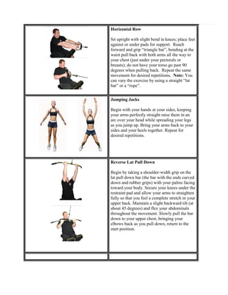 Horizontal Row
Sit upright with slight bend in knees; place feet
against or under pads for support. Reach
forward and grip “triangle bar”, bending at the
waist pull back with both arms all the way to
your chest (just under your pectorals or
breasts); do not have your torso go past 90
degrees when pulling back. Repeat the same
movement for desired repetitions. Note: You
can vary the exercise by using a straight “lat
bar” or a “rope”.
Jumping Jacks
Begin with your hands at your sides, keeping
your arms perfectly straight raise them in an
arc over your head while spreading your legs
as you jump up. Bring your arms back to your
sides and your heels together. Repeat for
desired repetitions.

Reverse Lat Pull Down
Begin by taking a shoulder-width grip on the
lat pull down bar (the bar with the ends curved
down and rubber grips) with your palms facing
toward your body. Secure your knees under the
restraint pad and allow your arms to straighten
fully so that you feel a complete stretch in your
upper back. Maintain a slight backward tilt (at
about 45 degrees) and flex your abdominals
throughout the movement. Slowly pull the bar
down to your upper chest, bringing your
elbows back as you pull down, return to the
start position.

 