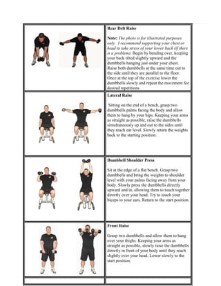 Rear Delt Raise
Note: The photo is for illustrated purposes
only. I recommend supporting your chest or
head to take stress of your lower back (if there
is a problem). Begin by bending over, keeping
your back tilted slightly upward and the
dumbbells hanging just under your chest.
Raise both dumbbells at the same time out to
the side until they are parallel to the floor.
Once at the top of the exercise lower the
dumbbells slowly and repeat the movement for
desired repetitions.
Lateral Raise
Sitting on the end of a bench, grasp two
dumbbells palms facing the body and allow
them to hang by your hips. Keeping your arms
as straight as possible, raise the dumbbells
simultaneously up and out to the sides until
they reach ear level. Slowly return the weights
back to the starting position.

Dumbbell Shoulder Press
Sit at the edge of a flat bench. Grasp two
dumbbells and bring the weights to shoulder
level with your palms facing away from your
body. Slowly press the dumbbells directly
upward and in, allowing them to touch together
directly over your head. Try to touch your
biceps to your ears. Return to the start position.

Front Raise
Grasp two dumbbells and allow them to hang
over your thighs. Keeping your arms as
straight as possible, slowly raise the dumbbells
directly in front of your body until they reach
slightly over your head. Lower slowly to the
start position.

 