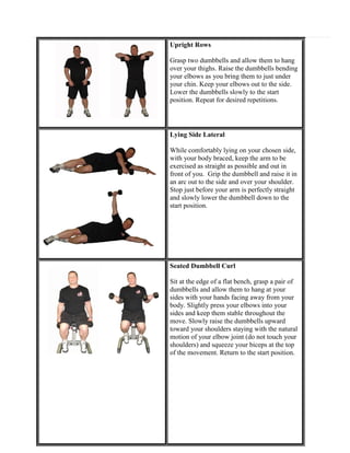 Upright Rows
Grasp two dumbbells and allow them to hang
over your thighs. Raise the dumbbells bending
your elbows as you bring them to just under
your chin. Keep your elbows out to the side.
Lower the dumbbells slowly to the start
position. Repeat for desired repetitions.

Lying Side Lateral
While comfortably lying on your chosen side,
with your body braced, keep the arm to be
exercised as straight as possible and out in
front of you. Grip the dumbbell and raise it in
an arc out to the side and over your shoulder.
Stop just before your arm is perfectly straight
and slowly lower the dumbbell down to the
start position.

Seated Dumbbell Curl
Sit at the edge of a flat bench, grasp a pair of
dumbbells and allow them to hang at your
sides with your hands facing away from your
body. Slightly press your elbows into your
sides and keep them stable throughout the
move. Slowly raise the dumbbells upward
toward your shoulders staying with the natural
motion of your elbow joint (do not touch your
shoulders) and squeeze your biceps at the top
of the movement. Return to the start position.

 