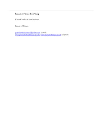 Pursuit of Fitness Boot Camp
Karen Casadei & Alex Seckham
Pursuit of Fitness
pursuitofhealthiness@yahoo.com (email)
www.pursuitofhealthiness.co.uk/ www.pursuitoffitness.co.uk (internet)

 