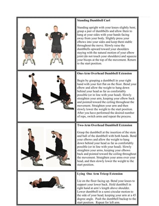 Standing Dumbbell Curl
Standing upright with your knees slightly bent;
grasp a pair of dumbbells and allow them to
hang at your sides with your hands facing
away from your body. Slightly press your
elbows into your sides and keep them stable
throughout the move. Slowly raise the
dumbbells upward toward your shoulders
staying with the natural motion of your elbow
joint (do not touch your shoulders) and squeeze
your biceps at the top of the movement. Return
to the start position.
One-Arm Overhead Dumbbell Extension
Begin by grasping a dumbbell in your right
hand with your feet flat on the floor. Bend your
elbow and allow the weight to hang down
behind your head as far as comfortably
possible (or in line with your head). Slowly
straighten your arm, keeping your elbow back
and pointed toward the ceiling throughout the
movement. Straighten your arm and then
slowly lower the weight to the start position.
After you have performed the desired number
of reps, switch arms and repeat the process.
Two-Arm Overhead Dumbbell Extension
Grasp the dumbbell at the insertion of the stem
and ball of the dumbbell with both hands. Bend
your elbows and allow the weight to hang
down behind your head as far as comfortably
possible (or in line with your head). Slowly
straighten your arms, keeping your elbows
back and pointed toward the ceiling throughout
the movement. Straighten your arms over your
head, and then slowly lower the weight to the
start position.
Lying One Arm Tricep Extension
Lie on the floor facing up. Bend your knees to
support your lower back. Hold dumbbell in
right hand at arm’s length above shoulder.
Lower dumbbell in a semi-circular motion to
the side of your head, keeping your arm at a 45
degree angle. Push the dumbbell backup to the
start position. Repeat for left arm.

 