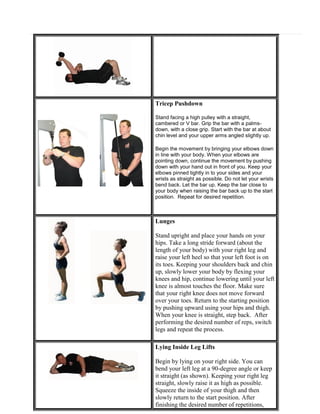 Tricep Pushdown
Stand facing a high pulley with a straight,
cambered or V bar. Grip the bar with a palmsdown, with a close grip. Start with the bar at about
chin level and your upper arms angled slightly up.
Begin the movement by bringing your elbows down
in line with your body. When your elbows are
pointing down, continue the movement by pushing
down with your hand out in front of you. Keep your
elbows pinned tightly in to your sides and your
wrists as straight as possible. Do not let your wrists
bend back. Let the bar up. Keep the bar close to
your body when raising the bar back up to the start
position. Repeat for desired repetition.

Lunges
Stand upright and place your hands on your
hips. Take a long stride forward (about the
length of your body) with your right leg and
raise your left heel so that your left foot is on
its toes. Keeping your shoulders back and chin
up, slowly lower your body by flexing your
knees and hip, continue lowering until your left
knee is almost touches the floor. Make sure
that your right knee does not move forward
over your toes. Return to the starting position
by pushing upward using your hips and thigh.
When your knee is straight, step back. After
performing the desired number of reps, switch
legs and repeat the process.
Lying Inside Leg Lifts
Begin by lying on your right side. You can
bend your left leg at a 90-degree angle or keep
it straight (as shown). Keeping your right leg
straight, slowly raise it as high as possible.
Squeeze the inside of your thigh and then
slowly return to the start position. After
finishing the desired number of repetitions,

 