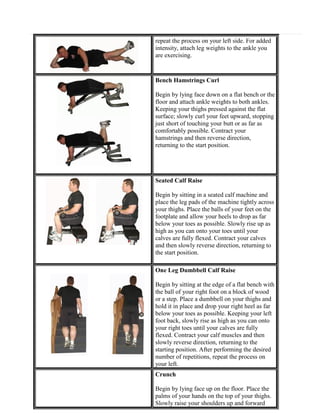 repeat the process on your left side. For added
intensity, attach leg weights to the ankle you
are exercising.

Bench Hamstrings Curl
Begin by lying face down on a flat bench or the
floor and attach ankle weights to both ankles.
Keeping your thighs pressed against the flat
surface; slowly curl your feet upward, stopping
just short of touching your butt or as far as
comfortably possible. Contract your
hamstrings and then reverse direction,
returning to the start position.

Seated Calf Raise
Begin by sitting in a seated calf machine and
place the leg pads of the machine tightly across
your thighs. Place the balls of your feet on the
footplate and allow your heels to drop as far
below your toes as possible. Slowly rise up as
high as you can onto your toes until your
calves are fully flexed. Contract your calves
and then slowly reverse direction, returning to
the start position.
One Leg Dumbbell Calf Raise
Begin by sitting at the edge of a flat bench with
the ball of your right foot on a block of wood
or a step. Place a dumbbell on your thighs and
hold it in place and drop your right heel as far
below your toes as possible. Keeping your left
foot back, slowly rise as high as you can onto
your right toes until your calves are fully
flexed. Contract your calf muscles and then
slowly reverse direction, returning to the
starting position. After performing the desired
number of repetitions, repeat the process on
your left.
Crunch
Begin by lying face up on the floor. Place the
palms of your hands on the top of your thighs.
Slowly raise your shoulders up and forward

 