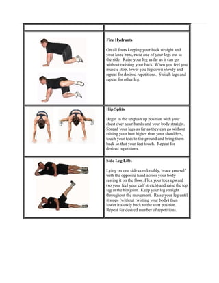 Fire Hydrants
On all fours keeping your back straight and
your knee bent, raise one of your legs out to
the side. Raise your leg as far as it can go
without twisting your back. When you feel you
muscle stop, lower you leg down slowly and
repeat for desired repetitions. Switch legs and
repeat for other leg.

Hip Splits
Begin in the up push up position with your
chest over your hands and your body straight.
Spread your legs as far as they can go without
raising your butt higher than your shoulders,
touch your toes to the ground and bring them
back so that your feet touch. Repeat for
desired repetitions.
Side Leg Lifts
Lying on one side comfortably, brace yourself
with the opposite hand across your body
resting it on the floor. Flex your toes upward
(so your feel your calf stretch) and raise the top
leg at the hip joint. Keep your leg straight
throughout the movement. Raise your leg until
it stops (without twisting your body) then
lower it slowly back to the start position.
Repeat for desired number of repetitions.

 