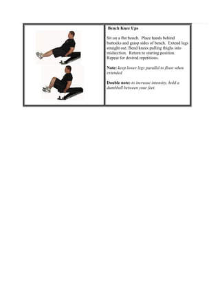 Bench Knee Ups
Sit on a flat bench. Place hands behind
buttocks and grasp sides of bench. Extend legs
straight out. Bend knees pulling thighs into
midsection. Return to starting position.
Repeat for desired repetitions.
Note: keep lower legs parallel to floor when
extended
Double note: to increase intensity, hold a
dumbbell between your feet.

 