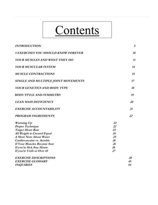 Contents
INTRODUCTION

5

5 EXERCISES YOU SHOULD KNOW FOREVER

10

YOUR MUSCLES AND WHAT THEY DO

11

YOUR MUSCULAR SYSTEM

14

MUSCLE CONTRACTIONS

15

SINGLE AND MULTIPLE JOINT MOVEMENTS

17

YOUR GENETICS AND BODY TYPE

18

BODY STYLE AND SYMMETRY

19

LEAN MASS DEFICIENCY

20

EXERCISE ACCOUNTABILITY

21

PROGRAM INGREDIENTS

22

Warming Up
Proper Technique
Target Heart Rate
All Weight is Created Equal
A Short Note About Water
Cardiovascular vs. Aerobic
If Your Muscles Become Sore
If you're Sick Stay Home
If you’re Unfit or Over 45
EXERCISE DESCRIPTIONS
EXERCISE GLOSSARY
INQUIRIES

22
22
23
24
25
26
26
26
27
28
45
54

 