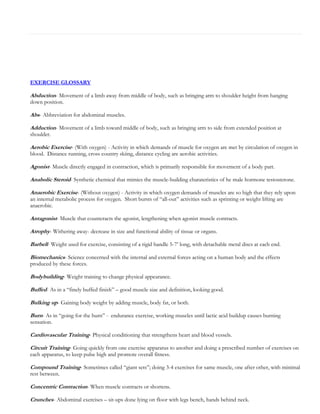 EXERCISE GLOSSARY

Abduction- Movement of a limb away from middle of body, such as bringing arm to shoulder height from hanging
down position.

Abs- Abbreviation for abdominal muscles.
Adduction- Movement of a limb toward middle of body, such as bringing arm to side from extended position at
shoulder.

Aerobic Exercise- (With oxygen) - Activity in which demands of muscle for oxygen are met by circulation of oxygen in
blood. Distance running, cross country skiing, distance cycling are aerobic activities.

Agonist- Muscle directly engaged in contraction, which is primarily responsible for movement of a body part.
Anabolic Steroid- Synthetic chemical that mimics the muscle-building charateristics of he male hormone testosterone.
Anaerobic Exercise- (Without oxygen) - Activity in which oxygen demands of muscles are so high that they rely upon
an internal metabolic process for oxygen. Short bursts of “all-out” activities such as sprinting or weight lifting are
anaerobic.

Antagonist- Muscle that counteracts the agonist, lengthening when agonist muscle contracts.
Atrophy- Withering away- decrease in size and functional ability of tissue or organs.
Barbell- Weight used for exercise, consisting of a rigid handle 5-7’ long, with detachable metal discs at each end.
Biomechanics- Science concerned with the internal and external forces acting on a human body and the effects
produced by these forces.

Bodybuilding- Weight training to change physical appearance.
Buffed- As in a “finely buffed finish” – good muscle size and definition, looking good.
Bulking up- Gaining body weight by adding muscle, body fat, or both.
Burn- As in “going for the burn” - endurance exercise, working muscles until lactic acid buildup causes burning
sensation.

Cardiovascular Training- Physical conditioning that strengthens heart and blood vessels.
Circuit Training- Going quickly from one exercise apparatus to another and doing a prescribed number of exercises on
each apparatus, to keep pulse high and promote overall fitness.

Compound Training- Sometimes called “giant sets”; doing 3-4 exercises for same muscle, one after other, with minimal
rest between.

Concentric Contraction- When muscle contracts or shortens.
Crunches- Abdominal exercises – sit-ups done lying on floor with legs bench, hands behind neck.

 