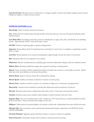 Isotonic Exercise- Muscular action in which there is a change in length of muscle and weight, keeping tension constant.
Lifting free weights is a classic isotonic exercise.

EXERCISE GLOSSARY (cont.)

Kinesiology- Study of muscles and their movements.
Lats- Abbreviation for latissimus dorsi, the large muscles of the back that move the arms downward, backward, and in
internal rotation.

Lean Body Mass- Everything in the body except fat, including bone, organs, skin, nails, and all body tissue including
muscle. Approximately 50-60% of lean body mass is water.

Lift Off- Assistance in getting weight to proper starting position.
Ligament- Strong, fibrous band of connecting tissue connecting 2 or more bones or cartilages or supporting a muscle,
fascia or organ.

Lock Out- Partial repetition of an exercise by pushing the weight through only last few inches of movement.
Max- Maximum effort for one repetition of an exercise.
Midsection- Muscles of abdominal area, including upper and lower abdominals, obliques, and rectus abdominis muscles.
Military Press- Pressing a barbell from upper chest upward in standing or sitting position.
Muscle- Tissue consisting of fibers organized into bands or bundles that contract to cause bodily movement. Muscle
fibers run in the same direction as the action they perform.

Muscle Head- slang for someone whose life is dominated by training.
Muscle Spasm- Sudden, involuntary contraction of muscle or muscle group.
Muscle Tone- Condition in which a muscle is in a constant yet slight sate of contraction and appears firm.
Muscularity- Another term for definition, denoting fully delineated muscles and absence of body fat.
Myositis- Muscular soreness due to inflammation that often occurs 1-2 days after unaccustomed exercise.
Nautilus- Isokinetic-type exercise machine which attempts to match resistance with user’s force.
Negative Reps- One or two partners help you lift a weight up to 50% heavier than you would normally lift to finish
point of movement. Then you slowly lower weight on your own.

Obliques- Abbreviation for external obliques, the muscles to either side of abdominals that rotate and flex the trunk.
Olympic Lifts- Two movements used in national and international Olympic competitions: the SNATCH and the
CLEAN AND JERK.

Overload Principal- Applying a greater load than normal to a muscle to increase its capability.
Peak Contraction- Exercising a muscle until it cramps by using shortened movements.

 