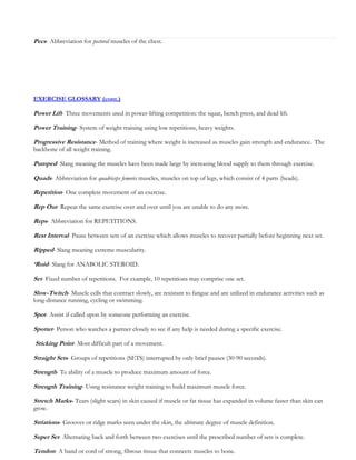 Pecs- Abbreviation for pectoral muscles of the chest.

EXERCISE GLOSSARY (cont.)

Power Lift- Three movements used in power-lifting competition: the squat, bench press, and dead lift.
Power Training- System of weight training using low repetitions, heavy weights.
Progressive Resistance- Method of training where weight is increased as muscles gain strength and endurance. The
backbone of all weight training.

Pumped- Slang meaning the muscles have been made large by increasing blood supply to them through exercise.
Quads- Abbreviation for quadriceps femoris muscles, muscles on top of legs, which consist of 4 parts (heads).
Repetition- One complete movement of an exercise.
Rep Out- Repeat the same exercise over and over until you are unable to do any more.
Reps- Abbreviation for REPETITIONS.
Rest Interval- Pause between sets of an exercise which allows muscles to recover partially before beginning next set.
Ripped- Slang meaning extreme muscularity.
‘Roid- Slang for ANABOLIC STEROID.
Set- Fixed number of repetitions. For example, 10 repetitions may comprise one set.
Slow-Twitch- Muscle cells that contract slowly, are resistant to fatigue and are utilized in endurance activities such as
long-distance running, cycling or swimming.

Spot- Assist if called upon by someone performing an exercise.
Spotter- Person who watches a partner closely to see if any help is needed during a specific exercise.
Sticking Point- Most difficult part of a movement.
Straight Sets- Groups of repetitions (SETS) interrupted by only brief pauses (30-90 seconds).
Strength- Te ability of a muscle to produce maximum amount of force.
Strength Training- Using resistance weight training to build maximum muscle force.
Stretch Marks- Tears (slight scars) in skin caused if muscle or fat tissue has expanded in volume faster than skin can
grow.

Striations- Grooves or ridge marks seen under the skin, the ultimate degree of muscle definition.
Super Set- Alternating back and forth between two exercises until the prescribed number of sets is complete.
Tendon- A band or cord of strong, fibrous tissue that connects muscles to bone.

 
