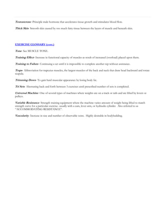 Testosterone- Principle male hormone that accelerates tissue growth and stimulates blood flow.
Thick Skin- Smooth skin caused by too much fatty tissue between the layers of muscle and beneath skin.

EXERCISE GLOSSARY (cont.)

Tone- See MUSCLE TONE.
Training Effect- Increase in functional capacity of muscles as result of increased (overload) placed upon them.
Training to Failure- Continuing a set until it is impossible to complete another rep without assistance.
Traps- Abbreviation for trapezius muscles, the largest muscles of the back and neck that draw head backward and rotate
scapula.

Trimming Down- To gain hard muscular appearance by losing body fat.
Tri Sets- Alternating back and forth between 3 exercises until prescribed number of sets is completed.
Universal Machine- One of several types of machines where weights are on a track or rails and are lifted by levers or
pulleys.

Variable Resistance- Strength training equipment where the machine varies amount of weight being lifted to match
strength curve for a particular exercise- usually with a cam, lever arm, or hydraulic cylinder. Also referred to as
“ACCOMMODATING RESISTANCE”.

Vascularity- Increase in size and number of observable veins. Highly desirable in bodybuilding.

 
