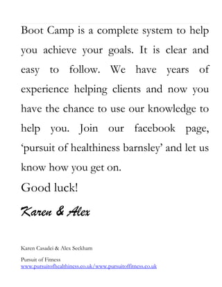 Boot Camp is a complete system to help
you achieve your goals. It is clear and
easy to follow. We have years of
experience helping clients and now you
have the chance to use our knowledge to
help you. Join our facebook page,
‘pursuit of healthiness barnsley’ and let us
know how you get on.

Good luck!

Karen & Alex
Karen Casadei & Alex Seckham
Pursuit of Fitness
www.pursuitofhealthiness.co.uk/www.pursuitoffitness.co.uk

 