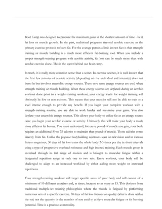 Boot Camp was designed to produce the maximum gains in the shortest amount of time - be it
fat loss or muscle growth. In the past, traditional programs stressed aerobic exercise as the
primary exercise protocol to burn fat. For the average person a little known fact is that strength
training or muscle building is a much more efficient fat-burning tool. When you include a
proper strength-training program with aerobic activity, fat loss can be much more than with
aerobic exercise alone. This is the secret behind our boot camp.
In truth, it is really more common sense than a secret. In exercise science, it is well known that
the first few minutes of aerobic activity (depending on the individual and intensity) does not
burn fat but involves anaerobic energy sources. These very same energy sources are used when
strength training or muscle building. When these energy sources are depleted during an aerobic
workout done prior to a weight-training workout, your energy levels for weight training will
obviously be low or non-existent. This means that your muscles will not be able to train at a
level intense enough to provide any benefit. If you begin your complete workout with a
strength-training routine, you are able to work harder and maximize your gains. You also
deplete your anaerobic energy sources. This allows your body to utilize fat as an energy source
once you begin your aerobic exercise or activity. Ultimately this will make your body a much
more efficient fat burner. You must understand, for every pound of muscle you gain, your body
requires an additional 50 to 75 calories to maintain that pound of muscle. Those calories come
directly from fat. Unlike the popular bodybuilding workouts seen on television and in various
fitness magazines, 30 days of fat loss trains the whole body 2-3 times per day in short intervals
using a type of progressive overload resistance and high interval training. Each muscle group is
exercised through its full range of motion and is brought to muscular fatigue within a
designated repetition range in only one to two sets. Every workout, your body will be
challenged to adapt to an increased workload by either adding more weight or increased
repetitions.
Your strength-training workout will target specific areas of your body and will consist of a
minimum of 10 different exercises and, at times, increase to as many as 15. This deviates from
traditional multiple-set training philosophies where the muscle is fatigued by performing
numerous sets of a specific exercise. 30 days of fat loss focuses on quality (what is done within
the set) not the quantity or the number of sets used to achieve muscular fatigue or fat burning
potential. Time is a precious commodity.

 