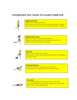 5 EXERCISES YOU NEED TO LEARN FOREVER
Single leg deadlift
Balance on your weakest leg first
Bend from the hips and knee, and reach down aiming to touch the
floor. Hold for 2 counts, squeeze your glute and return to standing

Bulgarian split squats
Balance one leg on a bench or step behind you
Keep in an upright position, lower the back knee to the floor
Hold for 2 counts then return to standing.

Step Ups
Step up onto a 8 inch step or bench
Step up, then return to the start position keeping the working leg on
the step or bench

Mountain Climbers
In a press up position, bring one knee to the chest.
Return back to the original position, then alternate legs

Press Ups
You can begin this exercise with your knees on the floor
Lower your shoulders to your hands, keeping your back straight
Return back to the original position

 