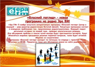 «Власний погляд» – новая
                  программа на радио Эра ФМ!
  «Эра FM» 5 ноября запустила интерактивную программу «Власний погляд» (автор и
ведущий - шеф-редактор радиостанции Виталий Дикий). Концепция программы состоит
   в освещении проблемных тем, предложенных радиослушателями. Ведущий подает
        детальную историю по каждой теме, проводит аналитическую разведку.
 Для обсуждения проблем и поиска путей выхода будут приглашаться эксперты, будут
  объясняться мировые прецеденты решения поднятых вопросов, также будет активное
                             общение со слушателями.
   Программа «Власний погляд» выходит по пятницам по очереди с проектом «Коло
  запитань» в 19.35. Предлагать темы для обсуждения можно на сайте радиостанции
 