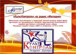 «КультКонтроль» на радио «Мелодия»
Обновленный «КультКонтроль» и вездесущий светский репортер Андрей Дрофа
приглашают вас присоединиться к контролю представителей отечественного и
           мирового шоу-бизнеса и культурной жизни в общем.
     Программу слушайте каждую субботу и воскресенье в 9:15 и 19:40
 