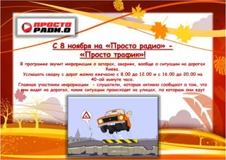 С 8 ноября на «Просто радио» -
                     «Просто трафик»!
 В программе звучит информация о заторах, авариях, вообще о ситуации на дорогах
                                      Киева.
  Услышать сводку с дорог можно ежечасно с 8.00 до 12.00 и с 16.00 до 20.00 на
                                40-ой минуте часа.
Главные участники информации - слушатели, которые активно сообщают о том, что
 они видят на дорогах, какие ситуации происходят на улицах, по которым они едут
 