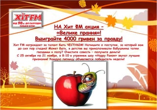 НА Хит ФМ акция –
                    «Велике прання»!
             Выиграйте 4000 гривен за правду!
Хит FM награждает за талант быть ЧЕСТНЫМ! Напишите о поступке, за который вам
   до сих пор стыдно! Может быть, в детстве вы приколачивали бабушкины тапки
               гвоздями к полу? Очистите совесть – получите деньги!
  С 25 октября по 21 ноября, в 8:10 в утреннем шоу «Happy Ранок» звучат лучшие
            признания! Каждую пятницу объявляется победитель недели!
 