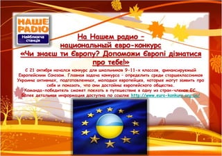 На Нашем радио –
           национальный евро-конкурс
 «Чи знаєш ти Європу? Допоможи Європі дізнатися
                   про тебе!»
    С 21 октября начался конкурс для школьников 9-11-х классов, финансируемый
 Европейским Союзом. Главная задача конкурса – определить среди старшеклассников
Украины активных, подготовленных, молодых европейцев, которые могут заявить про
              себя и показать, что они достойны европейского общества.
   Команда-победитель сможет поехать в путешествие в одну из стран-членов ЕС.
  Более детальная информация доступна по ссылке http://www.euro-konkurs.org.ua/
 
