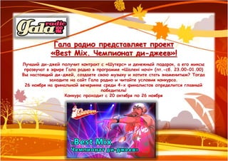 Гала радио представляет проект
            «Best Mix. Чемпионат ди-джеев»!
Лучший ди-джей получит контракт с «Шутерс» и денежный подарок, а его миксы
 прозвучат в эфире Гала радио в программе «Шалені ночі» (пт.-сб. 23.00-01.00)
Вы настоящий ди-джей, создаете свою музыку и хотите стать знаменитым? Тогда
            заходите на сайт Гала радио и читайте условия конкурса.
 26 ноября на финальной вечеринке среди 4-х финалистов определится главный
                                  победитель!
                  Конкурс проходит с 20 октября по 26 ноября
 