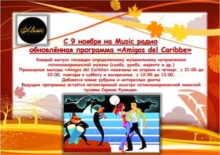 С 9 ноября на Music радио
    обновлѐнная программа «Amigos del Caribbe»
       Каждый выпуск посвящен определенному музыкальному направлению
            латиноамериканской музыки (самба, румба, меренге и др.)
Премьерные выходы «Amigos del Caribbe» намечены на вторник и четверг, с 21:00 до
           22:00, повторы в субботу и воскресенье, с 12:00 до 13:00.
                  Добавятся новые рубрики и интересные факты
 Ведущим программы остаѐтся неповторимый маэстро латиноамериканской киевской
                            тусовки Сержио Куницын.
 