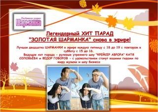 Легендарный ХИТ ПАРАД
       "ЗОЛОТАЯ ШАРМАНКА" снова в эфире!
Лучшая двадцатка ШАРМАНКИ в эфире каждую пятницу с 18 до 19 с повтором в
                            субботу с 15 до 16.
    Ведущие хит парада - рулевые утреннего шоу "КРЕЙСЕР АВРОРА" КАТЯ
 СОЛОВЬЁВА и ФЕДОР ГОВОРОВ - с удовольствием станут вашими гидами по
                        миру музыки и шоу бизнеса
 