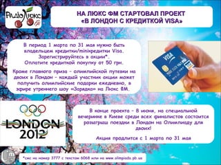 НА ЛЮКС ФМ СТАРТОВАЛ ПРОЕКТ
                               «В ЛОНДОН С КРЕДИТКОЙ VISA»


   В период 1 марта по 31 мая нужно быть
   владельцем кредитки/miniкредитки Visa.
        Зарегистрируйтесь в акции*.
   Оплатите кредиткой покупку от 50 грн.
Кроме главного приза – олимпийской путевки на
двоих в Лондон – каждый участник акции может
  получить олимпийские подарки ежедневно, в
 эфире утреннего шоу «Зарядка» на Люкс ФМ.



                                  В конце проекта – 8 июня, на специальной
                              вечеринке в Киеве среди всех финалистов состоится
                                розыгрыш поездки в Лондон на Олимпиаду для
                                                    двоих!

                                       Акция продлится с 1 марта по 31 мая


   *смс на номер 3777 с текстом 6068 или на www.olimpiada.pb.ua
 