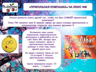 «ПРИКОЛЬНАЯ КОМПАШКА» НА ЛЮКС ФМ


 Хотите развести своих друзей так, чтобы это был САМЫЙ прикольный
                              розыгрыш?
Люкс FM поможет вам! В прямом эфире ди-джеи станции оригинально и
            запоминающе подшутят над вашими друзьями 


                  Вспомните свои самые
               нереальные первоапрельские
              розыгрыши и добавляйте их на
               сайт Люкс ФМ. Авторы трех
                 самых смешных, ярких и
                  оригинальных рассказов
                разведут в этом году своих
                    друзей круче всех.
             Но кроме главного приза из топ
                  10 историй 7 получат
                 оригинальные смешные
                        подарки.
               Сроки проведения акции: 13
                    марта - 1 апреля
 