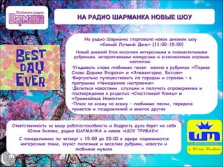 НА РАДИО ШАРМАНКА НОВЫЕ ШОУ


                               На радио Шарманка стартовало новое дневное шоу
                                     «Самый Лучший День» (11:00-15:00)
                           Новый дневной блок наполнен интересными и познавательными
                          рубриками, интерактивными конкурсами и всевозможным игровым
                                                   контентом:
                         •Угадывать слова любимых песен  можно в рубриках «Первое
                         Слово Дороже Второго» и «Элементарно, Ватсон»
                         •Виртуально путешествовать по городам и странам – в
                         программе «Чемоданное настроение»
                         •Делиться новостями, слухами и получать опровержения и
                         подтверждения в разделах «Счастливый Конец» и
                         «Трамвайные Новости»
                         •Плюс ко всему ко всему – любимые песни, передача
                         приветов и поздравлений и многое другое


Ответственность за вашу работоспособность и бодрость духа берет на себя
       Юлия Билова, радио ШАРМАНКА и новое «ШОУ ТРИВАЄ»!
   С понедельника по четверг с 15:00 до 20:00 в эфире поднимаются
    интересные темы, звучат полезные и веселые рубрики, новости и
                           любимая музыка
 