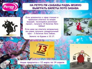 НА РЕТРО FM «ЗАБАВЫ РАДИ» МОЖНО
         ВЫИГРАТЬ БИЛЕТЫ ЛОТО ЗАБАВА


    Если дозвонитесь в эфир станции и
       правильно ответите на вопрос
     ведущей, касающийся различных
    примет, получите 10 билетов Лото
                 Забава!
    Если даже вы ответите неправильно,
    все равно получите поощрительный
      приз - 5 билетов Лото Забава.
        Звоните по будням в 10.17.




Акция продлится с 12 марта по 14 апреля
 